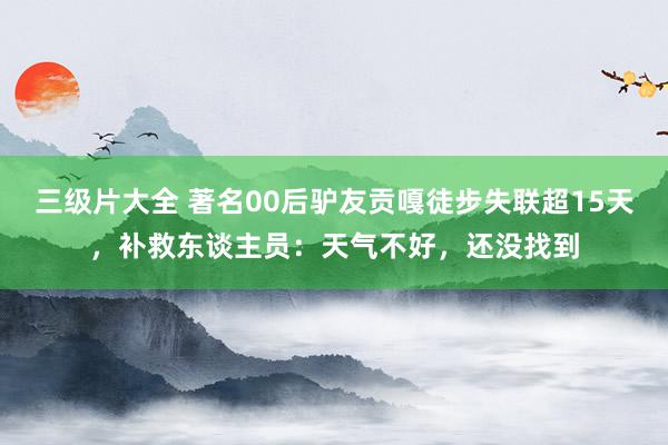 三级片大全 著名00后驴友贡嘎徒步失联超15天，补救东谈主员：天气不好，还没找到