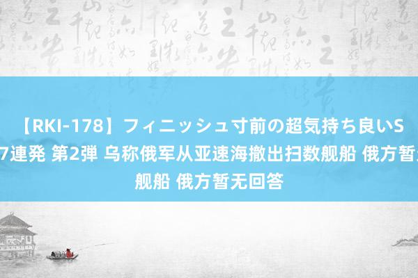 【RKI-178】フィニッシュ寸前の超気持ち良いSEX 307連発 第2弾 乌称俄军从亚速海撤出扫数舰船 俄方暂无回答