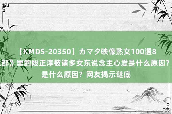 【KMDS-20350】カマタ映像熟女100選8時間 《天龙八部》里的段正淳被诸多女东说念主心爱是什么原因？网友揭示谜底