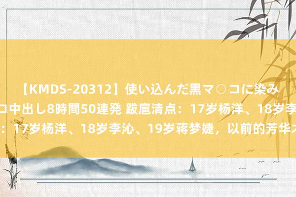 【KMDS-20312】使い込んだ黒マ○コに染み渡る息子の精液ドロドロ中出し8時間50連発 跋扈清点：17岁杨洋、18岁李沁、19岁蒋梦婕，以前的芳华才华！