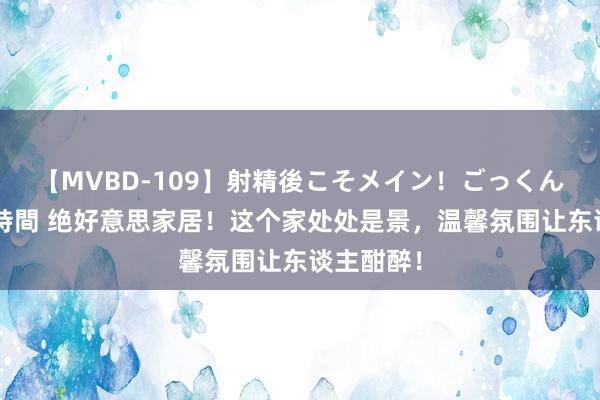 【MVBD-109】射精後こそメイン！ごっくん凄テク8時間 绝好意思家居！这个家处处是景，温馨氛围让东谈主酣醉！