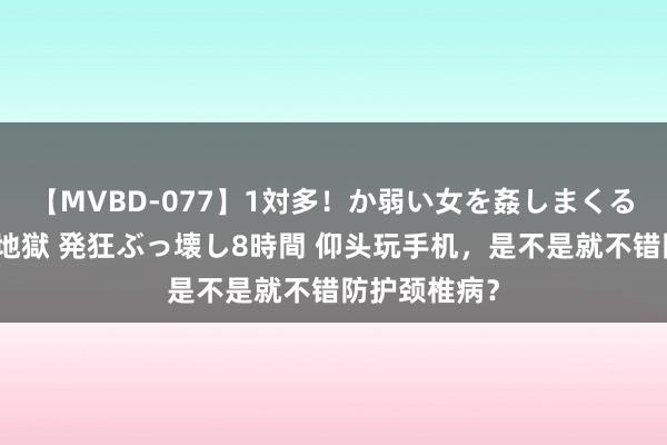 【MVBD-077】1対多！か弱い女を姦しまくる！輪姦の蟻地獄 発狂ぶっ壊し8時間 仰头玩手机，是不是就不错防护颈椎病？