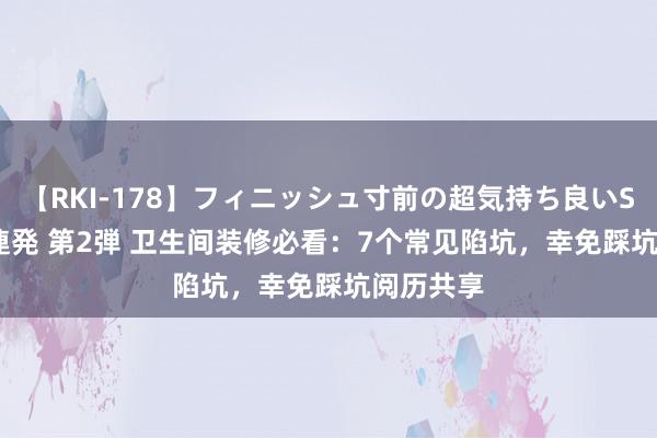 【RKI-178】フィニッシュ寸前の超気持ち良いSEX 307連発 第2弾 卫生间装修必看：7个常见陷坑，幸免踩坑阅历共享