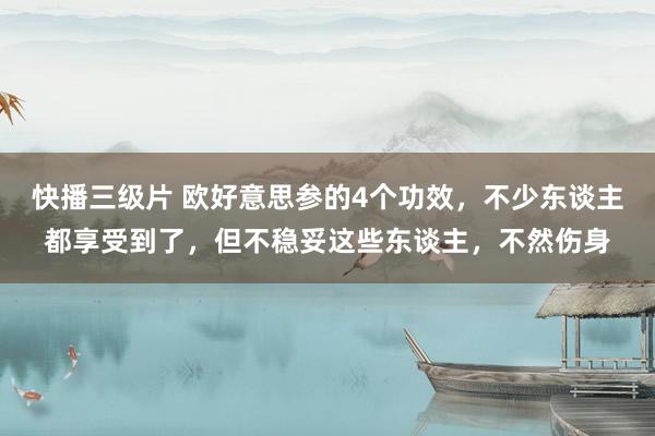 快播三级片 欧好意思参的4个功效，不少东谈主都享受到了，但不稳妥这些东谈主，不然伤身