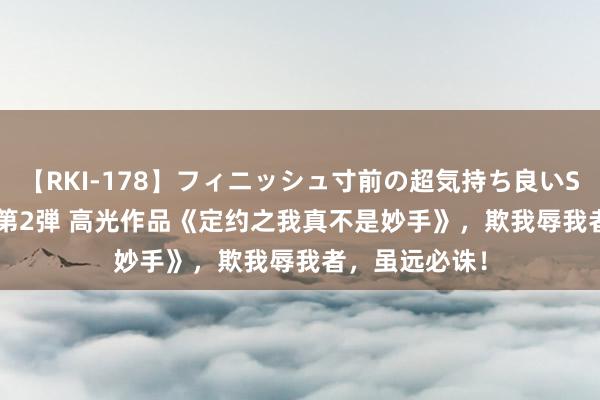 【RKI-178】フィニッシュ寸前の超気持ち良いSEX 307連発 第2弾 高光作品《定约之我真不是妙手》，欺我辱我者，虽远必诛！