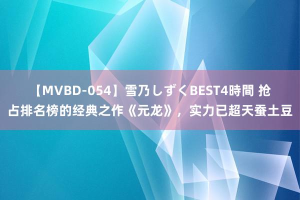 【MVBD-054】雪乃しずくBEST4時間 抢占排名榜的经典之作《元龙》，实力已超天蚕土豆