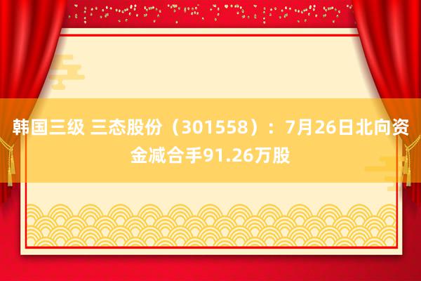 韩国三级 三态股份（301558）：7月26日北向资金减合手91.26万股