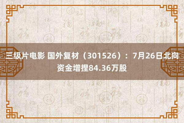 三级片电影 国外复材（301526）：7月26日北向资金增捏84.36万股