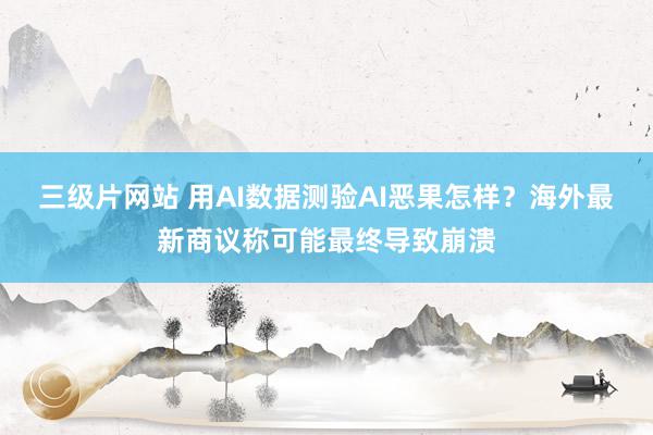 三级片网站 用AI数据测验AI恶果怎样？海外最新商议称可能最终导致崩溃