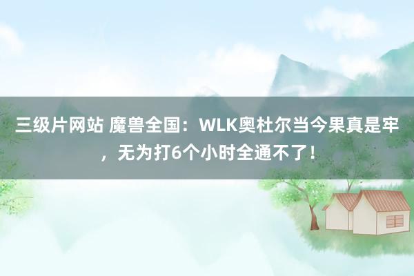 三级片网站 魔兽全国：WLK奥杜尔当今果真是牢，无为打6个小时全通不了！