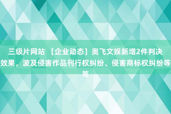 三级片网站 【企业动态】奥飞文娱新增2件判决效果，波及侵害作品刊行权纠纷、侵害商标权纠纷等