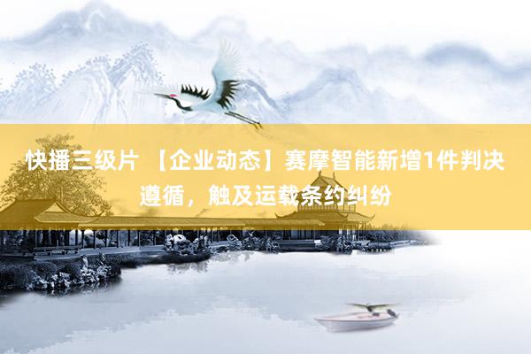 快播三级片 【企业动态】赛摩智能新增1件判决遵循，触及运载条约纠纷