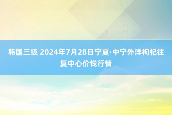 韩国三级 2024年7月28日宁夏·中宁外洋枸杞往复中心价钱行情