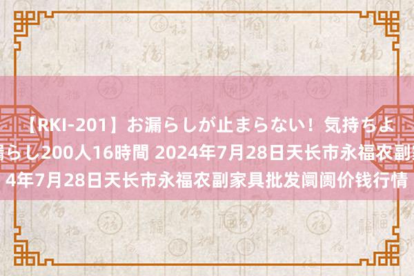 【RKI-201】お漏らしが止まらない！気持ちよすぎる失禁・羞恥お漏らし200人16時間 2024年7月28日天长市永福农副家具批发阛阓价钱行情