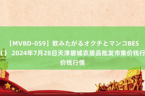 【MVBD-059】飲みたがるオクチとマンコBEST（） 2024年7月28日天津碧城农居品批发市集价钱行情