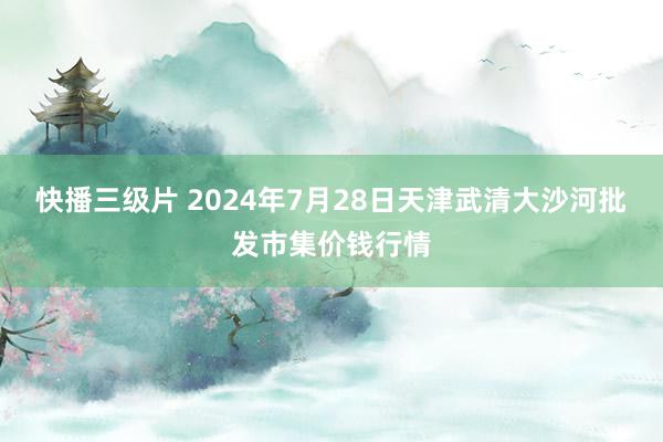 快播三级片 2024年7月28日天津武清大沙河批发市集价钱行情