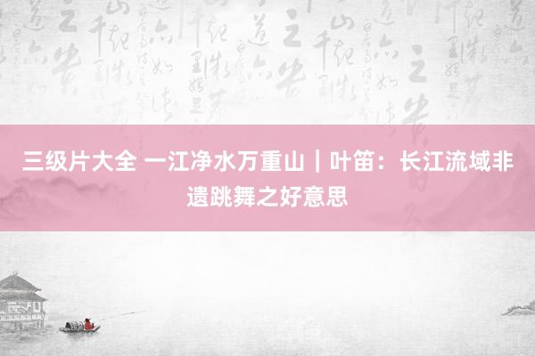 三级片大全 一江净水万重山｜叶笛：长江流域非遗跳舞之好意思