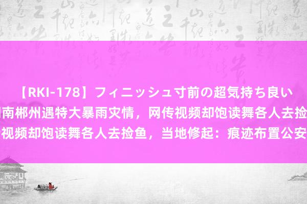 【RKI-178】フィニッシュ寸前の超気持ち良いSEX 307連発 第2弾 湖南郴州遇特大暴雨灾情，网传视频却饱读舞各人去捡鱼，当地修起：痕迹布置公安部门措置