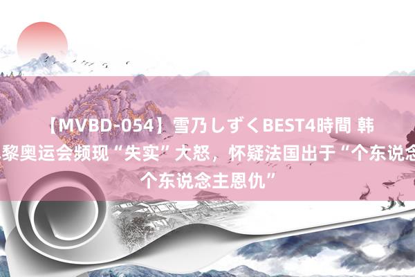 【MVBD-054】雪乃しずくBEST4時間 韩网民因巴黎奥运会频现“失实”大怒，怀疑法国出于“个东说念主恩仇”