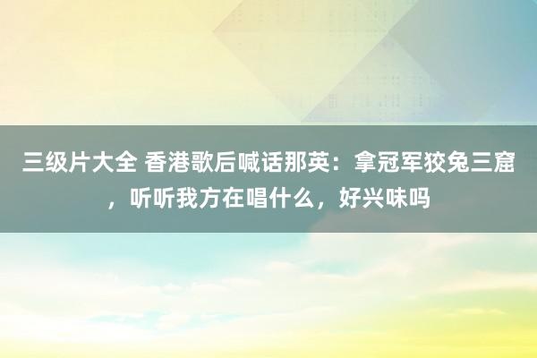 三级片大全 香港歌后喊话那英：拿冠军狡兔三窟，听听我方在唱什么，好兴味吗