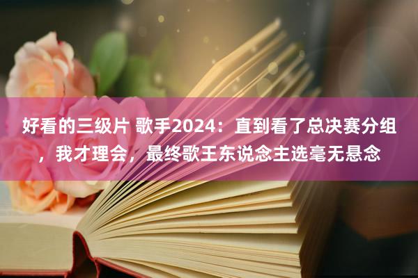 好看的三级片 歌手2024：直到看了总决赛分组，我才理会，最终歌王东说念主选毫无悬念