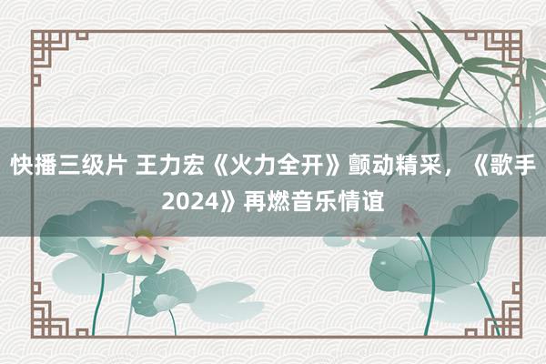 快播三级片 王力宏《火力全开》颤动精采，《歌手2024》再燃音乐情谊