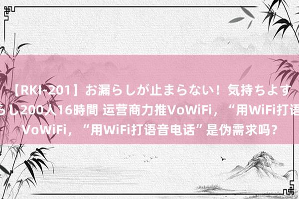 【RKI-201】お漏らしが止まらない！気持ちよすぎる失禁・羞恥お漏らし200人16時間 运营商力推VoWiFi，“用WiFi打语音电话”是伪需求吗？