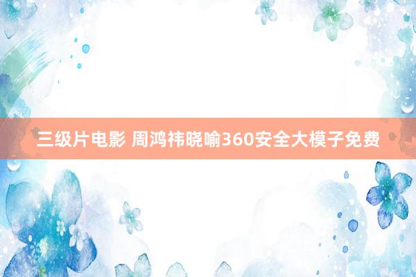 三级片电影 周鸿祎晓喻360安全大模子免费