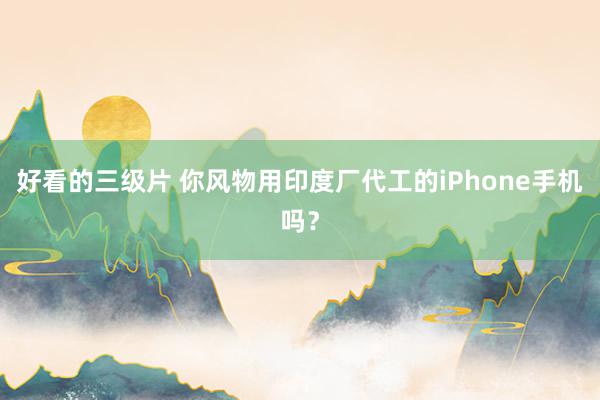 好看的三级片 你风物用印度厂代工的iPhone手机吗？