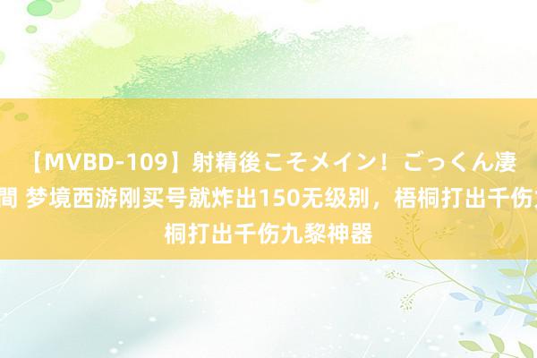 【MVBD-109】射精後こそメイン！ごっくん凄テク8時間 梦境西游刚买号就炸出150无级别，梧桐打出千伤九黎神器