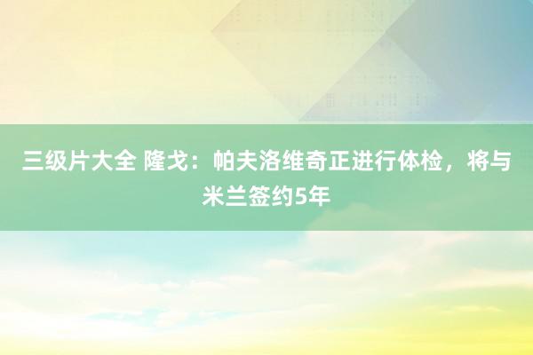 三级片大全 隆戈：帕夫洛维奇正进行体检，将与米兰签约5年