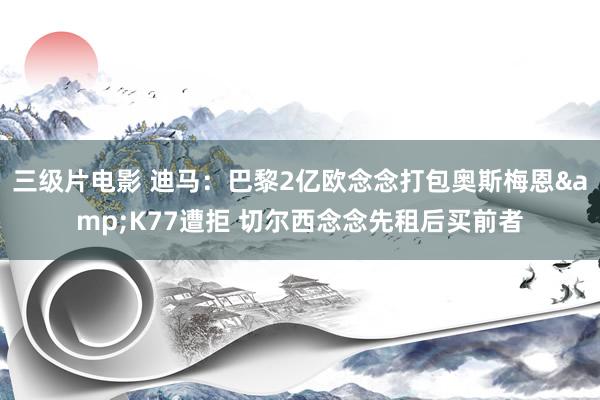 三级片电影 迪马：巴黎2亿欧念念打包奥斯梅恩&K77遭拒 切尔西念念先租后买前者