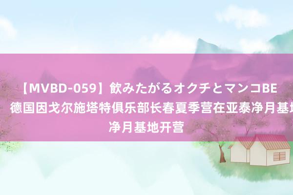 【MVBD-059】飲みたがるオクチとマンコBEST（） 德国因戈尔施塔特俱乐部长春夏季营在亚泰净月基地开营