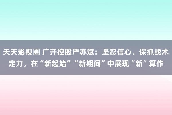 天天影视圈 广开控股严亦斌：坚忍信心、保抓战术定力，在“新起始”“新期间”中展现“新”算作