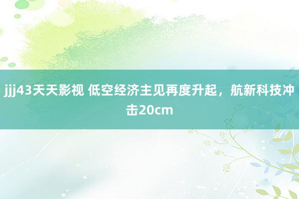 jjj43天天影视 低空经济主见再度升起，航新科技冲击20cm