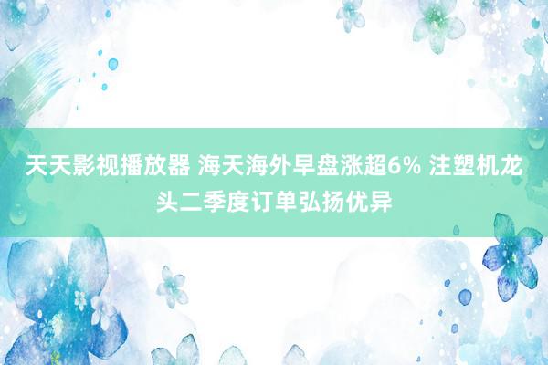 天天影视播放器 海天海外早盘涨超6% 注塑机龙头二季度订单弘扬优异