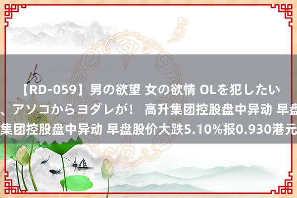 【RD-059】男の欲望 女の欲情 OLを犯したい すました顔して…ほら、アソコからヨダレが！ 高升集团控股盘中异动 早盘股价大跌5.10%报0.930港元