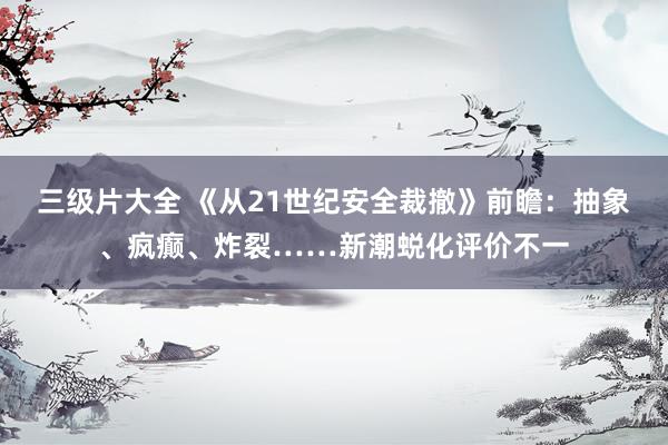 三级片大全 《从21世纪安全裁撤》前瞻：抽象、疯癫、炸裂……新潮蜕化评价不一