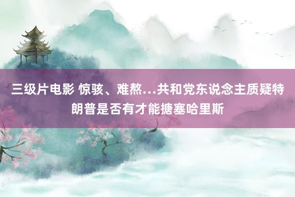 三级片电影 惊骇、难熬…共和党东说念主质疑特朗普是否有才能搪塞哈里斯