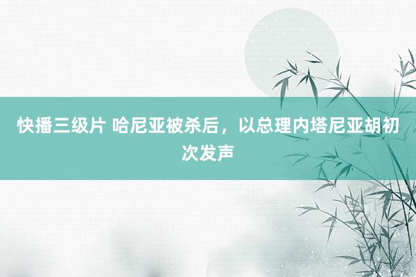 快播三级片 哈尼亚被杀后，以总理内塔尼亚胡初次发声