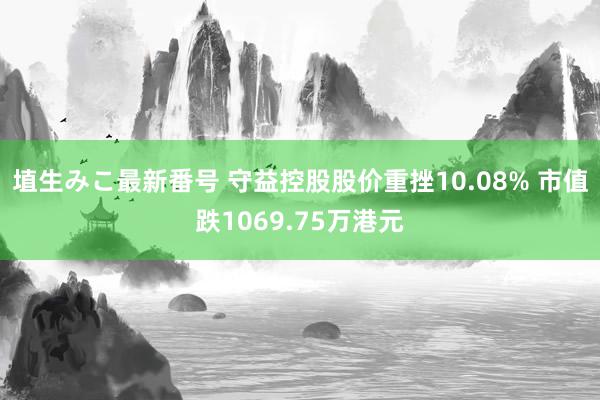 埴生みこ最新番号 守益控股股价重挫10.08% 市值跌1069.75万港元