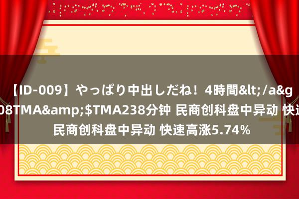 【ID-009】やっぱり中出しだね！4時間</a>2009-05-08TMA&$TMA238分钟 民商创科盘中异动 快速高涨5.74%