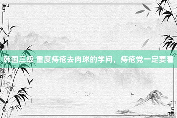 韩国三级 重度痔疮去肉球的学问，痔疮党一定要看