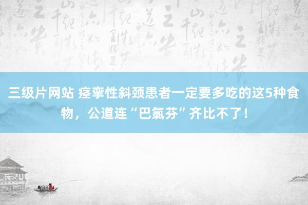 三级片网站 痉挛性斜颈患者一定要多吃的这5种食物，公道连“巴氯芬”齐比不了！