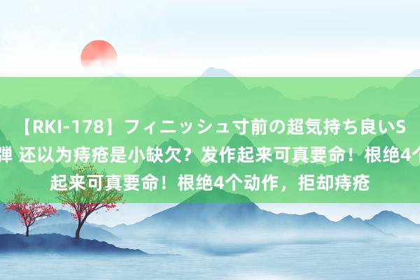 【RKI-178】フィニッシュ寸前の超気持ち良いSEX 307連発 第2弾 还以为痔疮是小缺欠？发作起来可真要命！根绝4个动作，拒却痔疮