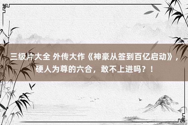 三级片大全 外传大作《神豪从签到百亿启动》，硬人为尊的六合，敢不上进吗？！