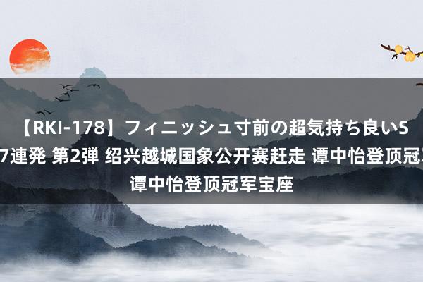 【RKI-178】フィニッシュ寸前の超気持ち良いSEX 307連発 第2弾 绍兴越城国象公开赛赶走 谭中怡登顶冠军宝座