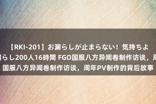 【RKI-201】お漏らしが止まらない！気持ちよすぎる失禁・羞恥お漏らし200人16時間 FGO国服八方异闻卷制作访谈，周年PV制作的背后故事