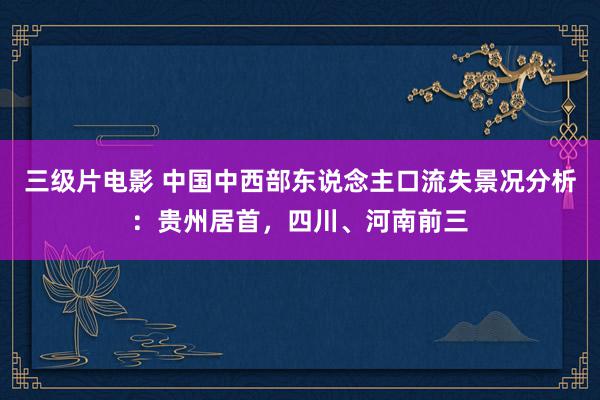 三级片电影 中国中西部东说念主口流失景况分析：贵州居首，四川、河南前三