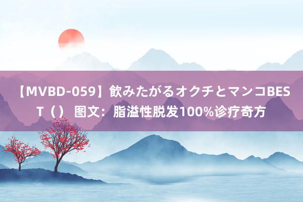 【MVBD-059】飲みたがるオクチとマンコBEST（） 图文：脂溢性脱发100%诊疗奇方